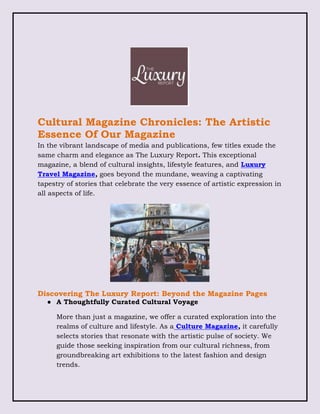 Cultural Magazine Chronicles: The Artistic
Essence Of Our Magazine
In the vibrant landscape of media and publications, few titles exude the
same charm and elegance as The Luxury Report. This exceptional
magazine, a blend of cultural insights, lifestyle features, and Luxury
Travel Magazine, goes beyond the mundane, weaving a captivating
tapestry of stories that celebrate the very essence of artistic expression in
all aspects of life.
Discovering The Luxury Report: Beyond the Magazine Pages
● A Thoughtfully Curated Cultural Voyage
More than just a magazine, we offer a curated exploration into the
realms of culture and lifestyle. As a Culture Magazine, it carefully
selects stories that resonate with the artistic pulse of society. We
guide those seeking inspiration from our cultural richness, from
groundbreaking art exhibitions to the latest fashion and design
trends.
 