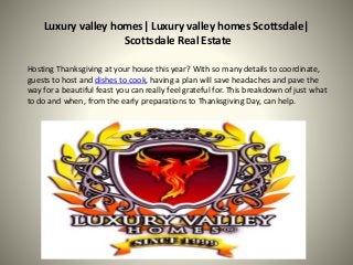 Luxury valley homes| Luxury valley homes Scottsdale|
Scottsdale Real Estate
Hosting Thanksgiving at your house this year? With so many details to coordinate,
guests to host and dishes to cook, having a plan will save headaches and pave the
way for a beautiful feast you can really feel grateful for. This breakdown of just what
to do and when, from the early preparations to Thanksgiving Day, can help.
 