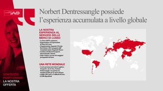 CONTESTO 
PUNTI CHIAVE 
LA NOSTRA 
OFFERTA 
Norbert Dentressangle possiede 
l’esperienza accumulata a livello globale 
LA NOSTRA 
ESPERIENZA AL 
SERVIZIO DELLE 
MERCI DI LUSSO 
- La forza dell’E-commerce 
- Importazione ed Esportazione 
di Merci di Lusso 
- Organizzazione doganale (Premio 
Best Broker 2013 assegnato dall’ 
Amministrazione Doganale Russa) 
- Gestione dei flussi di trasporto 
internazionali e interni 
- Joint-venture con uno dei maggiori 
protagonisti del lusso 
UNA RETE MONDIALE 
- Con la presenza nei settori Logistica, 
Trasporti e Air & Sea, Norbert 
Dentressangle è un partner di 
massimo livello per le merci di lusso 
- reddito 2013 pari a 5 miliardi di Euro 
- 43.200 dipendenti 
 