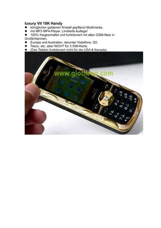 luxury VII 18K Handy
königlichen goldenen Kristall gepflanzt Multimedia,
mit MP3 MP4-Player. Limitierte Auflage!
100% freigeschaltet und funktioniert mit allen GSM-Netz in
Großbritannien,
Europa und Australien, darunter Vodafone, O2,
Tesco, etc, aber NICHT für 3 SIM-Karte.
(Das Telefon funktioniert nicht für die USA & Kanada)
 