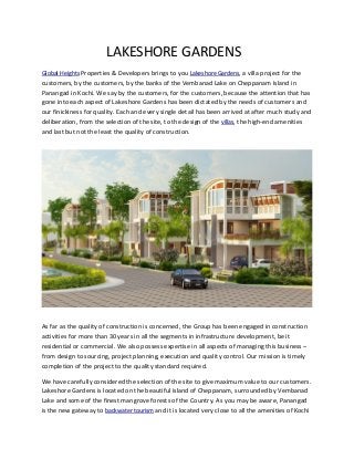 LAKESHORE GARDENS
Global Heights Properties & Developers brings to you Lakeshore Gardens, a villa project for the

customers, by the customers, by the banks of the Vembanad Lake on Cheppanam Island in
Panangad in Kochi. We say by the customers, for the customers, because the attention that has
gone into each aspect of Lakeshore Gardens has been dictated by the needs of customers and
our finickiness for quality. Each and every single detail has been arrived at after much study and
deliberation, from the selection of the site, to the design of the villas, the high-end amenities
and last but not the least the quality of construction.

As far as the quality of construction is concerned, the Group has been engaged in construction
activities for more than 30 years in all the segments in infrastructure development, be it
residential or commercial. We also possess expertise in all aspects of managing this business –
from design to sourcing, project planning, execution and quality control. Our mission is timely
completion of the project to the quality standard required.
We have carefully considered the selection of the site to give maximum value to our customers.
Lakeshore Gardens is located on the beautiful island of Cheppanam, surrounded by Vembanad
Lake and some of the finest mangrove forests of the Country. As you may be aware, Panangad
is the new gateway to backwater tourism and it is located very close to all the amenities of Kochi

 