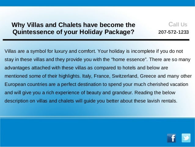 Villas are a symbol for luxury and comfort. Your holiday is incomplete if you do not
stay in these villas and they provide you with the “home essence”. There are so many
advantages attached with these villas as compared to hotels and below are
mentioned some of their highlights. Italy, France, Switzerland, Greece and many other
European countries are a perfect destination to spend your much cherished vacation
and will give you a rich experience of beauty and grandeur. Reading the below
description on villas and chalets will guide you better about these lavish rentals.
Why Villas and Chalets have become the
Quintessence of your Holiday Package?
Call Us
207-572-1233
 