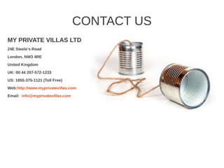 CONTACT US
MY PRIVATE VILLAS LTD
24E Steele’s Road
London, NW3 4RE
United Kingdom
UK: 00 44 207-572-1233
US: 1855-375-1121 (Toll Free)
Web:http://www.myprivatevillas.com
Email: info@myprivatevillas.com
 