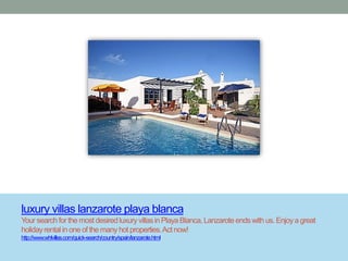 luxury villas lanzarote playa blanca
Your search for the most desired luxury villas in Playa Blanca, Lanzarote ends with us. Enjoy a great
holiday rental in one of the many hot properties. Act now!
http://www.whlvillas.com/quick-search/country/spain/lanzarote.html
 