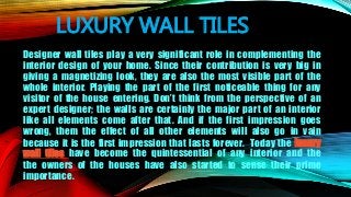 LUXURY WALL TILES
Designer wall tiles play a very significant role in complementing the
interior design of your home. Since their contribution is very big in
giving a magnetizing look, they are also the most visible part of the
whole interior. Playing the part of the first noticeable thing for any
visitor of the house entering. Don’t think from the perspective of an
expert designer; the walls are certainly the major part of an interior
like all elements come after that. And if the first impression goes
wrong, them the effect of all other elements will also go in vain
because it is the first impression that lasts forever. Today the luxury
wall tiles have become the quintessential of any interior and the
the owners of the houses have also started to sense their prime
importance.
 