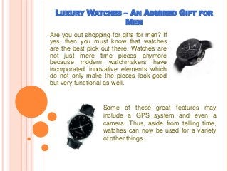 LUXURY WATCHES – AN ADMIRED GIFT FOR
MEN
Are you out shopping for gifts for men? If
yes, then you must know that watches
are the best pick out there. Watches are
not just mere time pieces anymore
because modern watchmakers have
incorporated innovative elements which
do not only make the pieces look good
but very functional as well.
Some of these great features may
include a GPS system and even a
camera. Thus, aside from telling time,
watches can now be used for a variety
of other things.
 