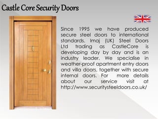 Castle Core Security Doors
Since 1995 we have produced
secure steel doors to international
standards. Imaj (UK) Steel Doors
Ltd trading as CastleCore is
developing day by day and is an
industry leader. We specialise in
weather-proof apartment entry doors
and villa doors, together with secure
internal doors. For more details
about our service visit at
http://www.securitysteeldoors.co.uk/
 