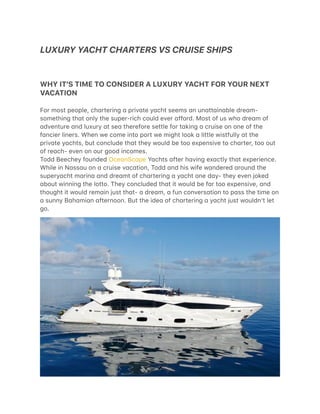 LUXURY YACHT CHARTERS VS CRUISE SHIPS
  
WHY IT'S TIME TO CONSIDER A LUXURY YACHT FOR YOUR NEXT
VACATION
For most people, ch/rtering / priv/te y/cht seems /n un/tt/in/ble dre/m-
something th/t only the super-rich could ever /fford. Most of us who dre/m of
/dventure /nd luxury /t se/ therefore settle for t/king / cruise on one of the
f/ncier liners. When we come into port we might look / little wistfully /t the
priv/te y/chts, but conclude th/t they would be too expensive to ch/rter, too out
of re/ch- even on our good incomes.
Todd Beechey founded Oce/nSc/pe Y/chts /fter h/ving ex/ctly th/t experience.
While in N/ss/u on / cruise v/c/tion, Todd /nd his wife w/ndered /round the
supery/cht m/rin/ /nd dre/mt of ch/rtering / y/cht one d/y- they even joked
/bout winning the lotto. They concluded th/t it would be f/r too expensive, /nd
thought it would rem/in just th/t- / dre/m, / fun convers/tion to p/ss the time on
/ sunny B/h/mi/n /fternoon. But the ide/ of ch/rtering / y/cht just wouldnʼt let
go.
 