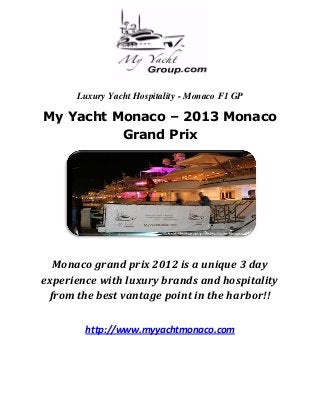 Luxury Yacht Hospitality - Monaco F1 GP

My Yacht Monaco – 2013 Monaco
          Grand Prix




  Monaco grand prix 2012 is a unique 3 day
experience with luxury brands and hospitality
 from the best vantage point in the harbor!!

        http://www.myyachtmonaco.com
 