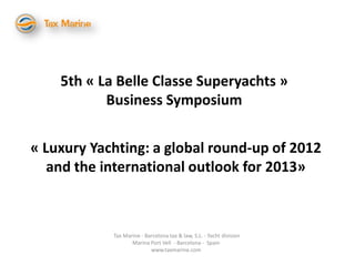 5th « La Belle Classe Superyachts »
           Business Symposium


« Luxury Yachting: a global round-up of 2012
   and the international outlook for 2013»



            Tax Marine - Barcelona tax & law, S.L. - Yacht division
                   Marina Port Vell - Barcelona - Spain
                           www.taxmarine.com
 