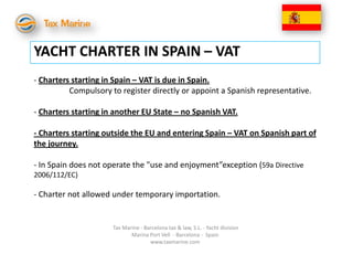 YACHT CHARTER IN SPAIN – VAT
- Charters starting in Spain – VAT is due in Spain.
          Compulsory to register directly or appoint a Spanish representative.

- Charters starting in another EU State – no Spanish VAT.

- Charters starting outside the EU and entering Spain – VAT on Spanish part of
the journey.

- In Spain does not operate the "use and enjoyment”exception (59a Directive
2006/112/EC)

- Charter not allowed under temporary importation.


                      Tax Marine - Barcelona tax & law, S.L. - Yacht division
                             Marina Port Vell - Barcelona - Spain
                                     www.taxmarine.com
 