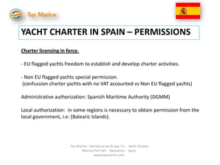YACHT CHARTER IN SPAIN – PERMISSIONS
Charter licensing in force.

- EU flagged yachts freedom to establish and develop charter activities.

- Non EU flagged yachts special permission.
 (confussion charter yachts with no VAT accounted vs Non EU flagged yachts)

Administrative authorization: Spanish Maritime Authority (DGMM)

Local authorization: in some regions is necessary to obtain permission from the
local government, i.e: (Balearic Islands).




                       Tax Marine - Barcelona tax & law, S.L. - Yacht division
                              Marina Port Vell - Barcelona - Spain
                                      www.taxmarine.com
 