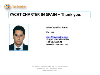 YACHT CHARTER IN SPAIN – Thank you.

                                Alex Chumillas Amat
                                Partner
                                alex@taxmarine.com
                                Skype: alex.chumillas
                                +34 667663521
                                www.taxmarine.com




          Tax Marine - Barcelona tax & law, S.L. - Yacht division
                 Marina Port Vell - Barcelona - Spain
                         www.taxmarine.com
 