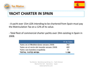 YACHT CHARTER IN SPAIN

- A yacht over 15m LOA intending to be chartered from Spain must pay
the Matriculation Tax on a 12% of its value.

- Total fleet of commercial charter yachts over 24m existing in Spain in
2008.




                    Tax Marine - Barcelona tax & law, S.L. - Yacht division
                           Marina Port Vell - Barcelona - Spain
                                   www.taxmarine.com
 