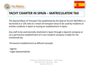 YACHT CHARTER IN SPAIN – MATRICULATON TAX

The Special Mean of Transport Tax established by the Special Tax Act 38/1992 is a
tax levied at a 12% rate on a mean of transport value to be used by residents or
entities residents in Spain or having an establishment in Spain.

Any craft to be commercially chartered in Spain through a Spanish company or
via a permanent establishment of a non-resident company is liable for the
mentioned tax.

Permanent establishment (a difficult concept):

- Agents
- Legal representatives


                      Tax Marine - Barcelona tax & law, S.L. - Yacht division
                             Marina Port Vell - Barcelona - Spain
                                     www.taxmarine.com
 