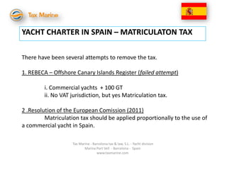 YACHT CHARTER IN SPAIN – MATRICULATON TAX

There have been several attempts to remove the tax.

1. REBECA – Offshore Canary Islands Register (failed attempt)

        i. Commercial yachts + 100 GT
        ii. No VAT jurisdiction, but yes Matriculation tax.

2 .Resolution of the European Comission (2011)
         Matriculation tax should be applied proportionally to the use of
a commercial yacht in Spain.

                    Tax Marine - Barcelona tax & law, S.L. - Yacht division
                           Marina Port Vell - Barcelona - Spain
                                   www.taxmarine.com
 