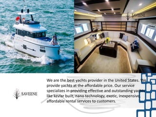 We are the best yachts provider in the United States. We
provide yachts at the affordable price. Our service
specializes in providing effective and outstanding yachts
like kevlar built, nano technology, exotic, inexpensive,
affordable rental services to customers.
 