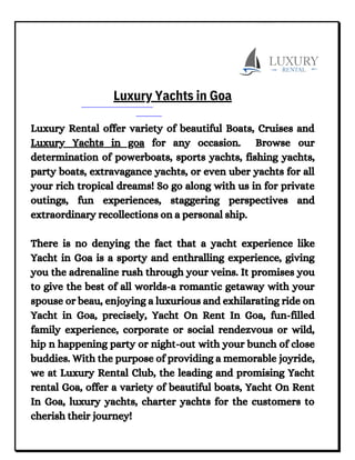 Luxury Rental offer variety of beautiful Boats, Cruises and
Luxury Yachts in goa for any occasion. Browse our
determination of powerboats, sports yachts, fishing yachts,
party boats, extravagance yachts, or even uber yachts for all
your rich tropical dreams! So go along with us in for private
outings, fun experiences, staggering perspectives and
extraordinary recollections on a personal ship.
There is no denying the fact that a yacht experience like
Yacht in Goa is a sporty and enthralling experience, giving
you the adrenaline rush through your veins. It promises you
to give the best of all worlds-a romantic getaway with your
spouse or beau, enjoying a luxurious and exhilarating ride on
Yacht in Goa, precisely, Yacht On Rent In Goa, fun-filled
family experience, corporate or social rendezvous or wild,
hip n happening party or night-out with your bunch of close
buddies. With the purpose of providing a memorable joyride,
we at Luxury Rental Club, the leading and promising Yacht
rental Goa, offer a variety of beautiful boats, Yacht On Rent
In Goa, luxury yachts, charter yachts for the customers to
cherish their journey!
Luxury Yachts in Goa
 
