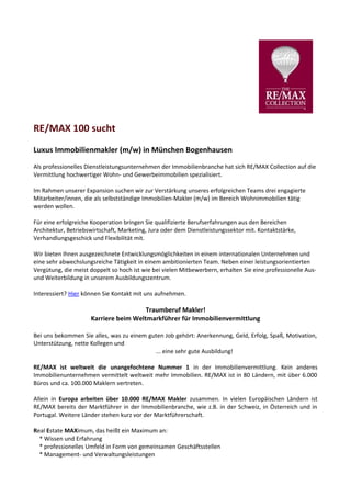 RE/MAX 100 sucht
Luxus Immobilienmakler (m/w) in München Bogenhausen
Als professionelles Dienstleistungsunternehmen der Immobilienbranche hat sich RE/MAX Collection auf die
Vermittlung hochwertiger Wohn- und Gewerbeimmobilien spezialisiert.

Im Rahmen unserer Expansion suchen wir zur Verstärkung unseres erfolgreichen Teams drei engagierte
Mitarbeiter/innen, die als selbstständige Immobilien-Makler (m/w) im Bereich Wohnimmobilien tätig
werden wollen.

Für eine erfolgreiche Kooperation bringen Sie qualifizierte Berufserfahrungen aus den Bereichen
Architektur, Betriebswirtschaft, Marketing, Jura oder dem Dienstleistungssektor mit. Kontaktstärke,
Verhandlungsgeschick und Flexibilität mit.

Wir bieten Ihnen ausgezeichnete Entwicklungsmöglichkeiten in einem internationalen Unternehmen und
eine sehr abwechslungsreiche Tätigkeit in einem ambitionierten Team. Neben einer leistungsorientierten
Vergütung, die meist doppelt so hoch ist wie bei vielen Mitbewerbern, erhalten Sie eine professionelle Aus-
und Weiterbildung in unserem Ausbildungszentrum.

Interessiert? Hier können Sie Kontakt mit uns aufnehmen.

                                       Traumberuf Makler!
                     Karriere beim Weltmarkführer für Immobilienvermittlung

Bei uns bekommen Sie alles, was zu einem guten Job gehört: Anerkennung, Geld, Erfolg, Spaß, Motivation,
Unterstützung, nette Kollegen und
                                           ... eine sehr gute Ausbildung!

RE/MAX ist weltweit die unangefochtene Nummer 1 in der Immobilienvermittlung. Kein anderes
Immobilienunternehmen vermittelt weltweit mehr Immobilien. RE/MAX ist in 80 Ländern, mit über 6.000
Büros und ca. 100.000 Maklern vertreten.

Allein in Europa arbeiten über 10.000 RE/MAX Makler zusammen. In vielen Europäischen Ländern ist
RE/MAX bereits der Marktführer in der Immobilienbranche, wie z.B. in der Schweiz, in Österreich und in
Portugal. Weitere Länder stehen kurz vor der Marktführerschaft.

Real Estate MAXimum, das heißt ein Maximum an:
  * Wissen und Erfahrung
  * professionelles Umfeld in Form von gemeinsamen Geschäftsstellen
  * Management- und Verwaltungsleistungen
 