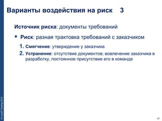 17
©LuxoftTraining2012
Источник риска: документы требований
 Риск: разная трактовка требований с заказчиком
1. Смягчение: утверждение у заказчика
2. Устранение: отсутствие документов; вовлечение заказчика в
разработку, постоянное присутствие его в команде
Варианты воздействия на риск 3
 
