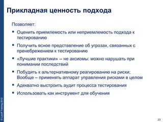 23
©LuxoftTraining2012
Позволяет:
 Оценить приемлемость или неприемлемость подхода к
тестированию
 Получить ясное представление об угрозах, связанных с
пренебрежением к тестированию
 «Лучшие практики» -- не аксиомы: можно нарушать при
понимании последствий
 Побудить к альтернативному реагированию на риски;
Вообще – применять аппарат управления рисками в целом
 Адекватно выстроить аудит процесса тестирования
 Использовать как инструмент для обучения
Прикладная ценность подхода
 