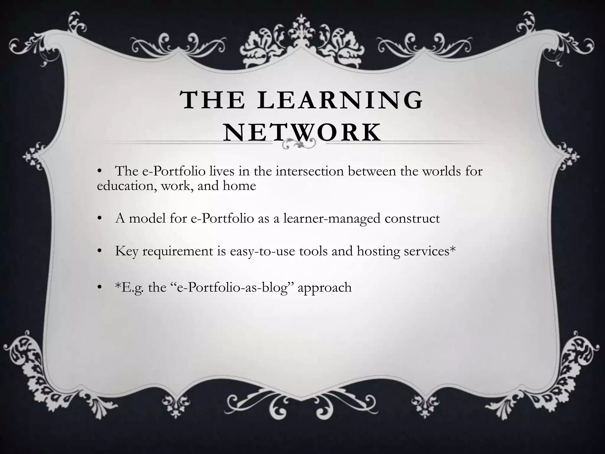 THE LEARNING
NETWORK
• The e-Portfolio lives in the intersection between the worlds for
education, work, and home
• A model for e-Portfolio as a learner-managed construct
• Key requirement is easy-to-use tools and hosting services*
• *E.g. the ―e-Portfolio-as-blog‖ approach
 