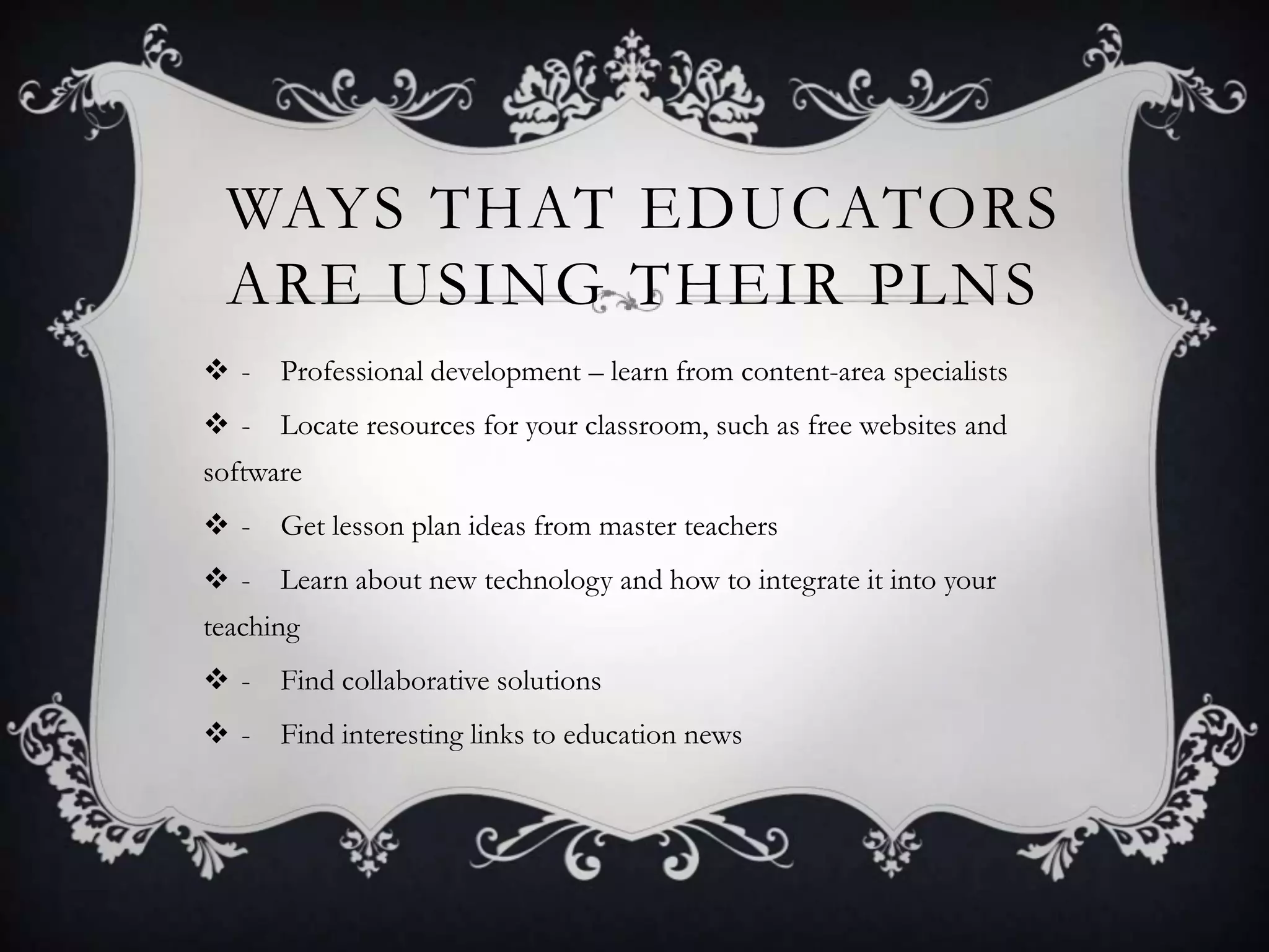 WAYS THAT EDUCATORS
ARE USING THEIR PLNS
 - Professional development – learn from content-area specialists
 - Locate resources for your classroom, such as free websites and
software
 - Get lesson plan ideas from master teachers
 - Learn about new technology and how to integrate it into your
teaching
 - Find collaborative solutions
 - Find interesting links to education news
 
