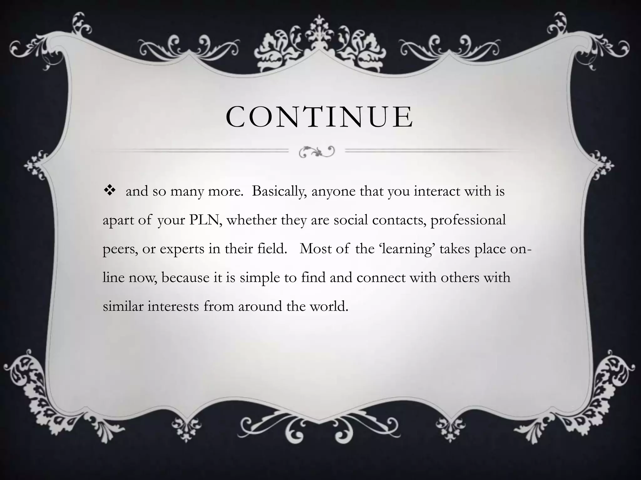 CONTINUE
 and so many more. Basically, anyone that you interact with is
apart of your PLN, whether they are social contacts, professional
peers, or experts in their field. Most of the ‗learning‘ takes place on-
line now, because it is simple to find and connect with others with
similar interests from around the world.
 