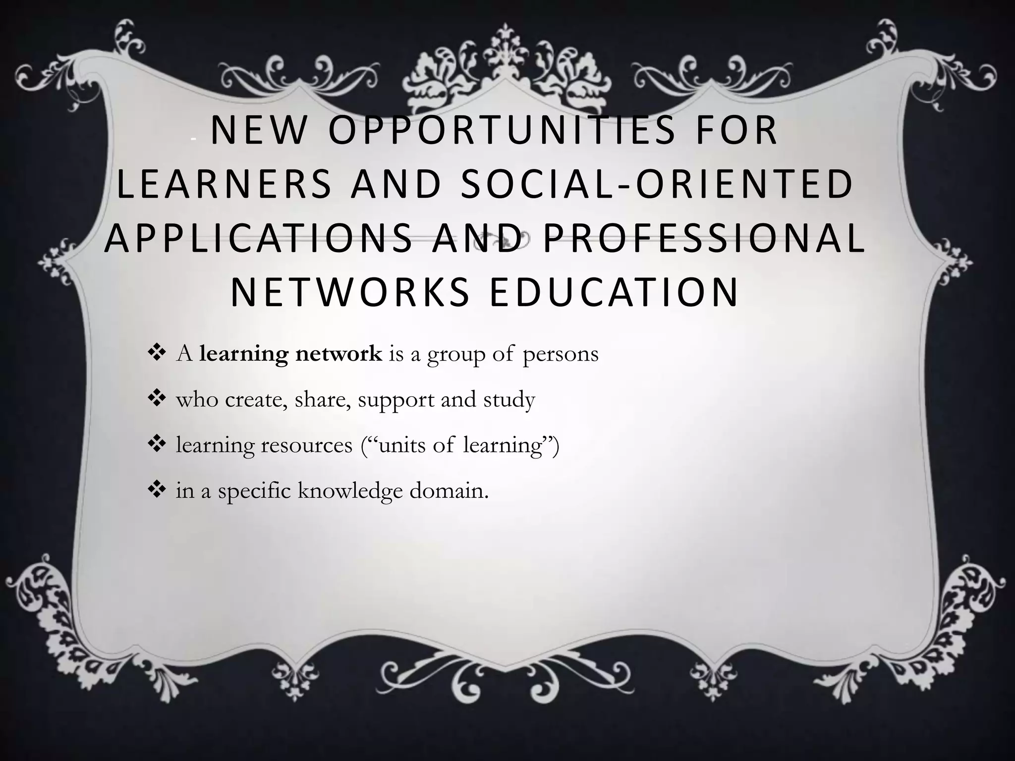 - NEW OPPORTUNITIES FOR
LEARNERS AND SOCIAL-ORIENTED
APPLICATIONS AND PROFESSIONAL
NETWORKS EDUCATION
 A learning network is a group of persons
 who create, share, support and study
 learning resources (―units of learning‖)
 in a specific knowledge domain.
 