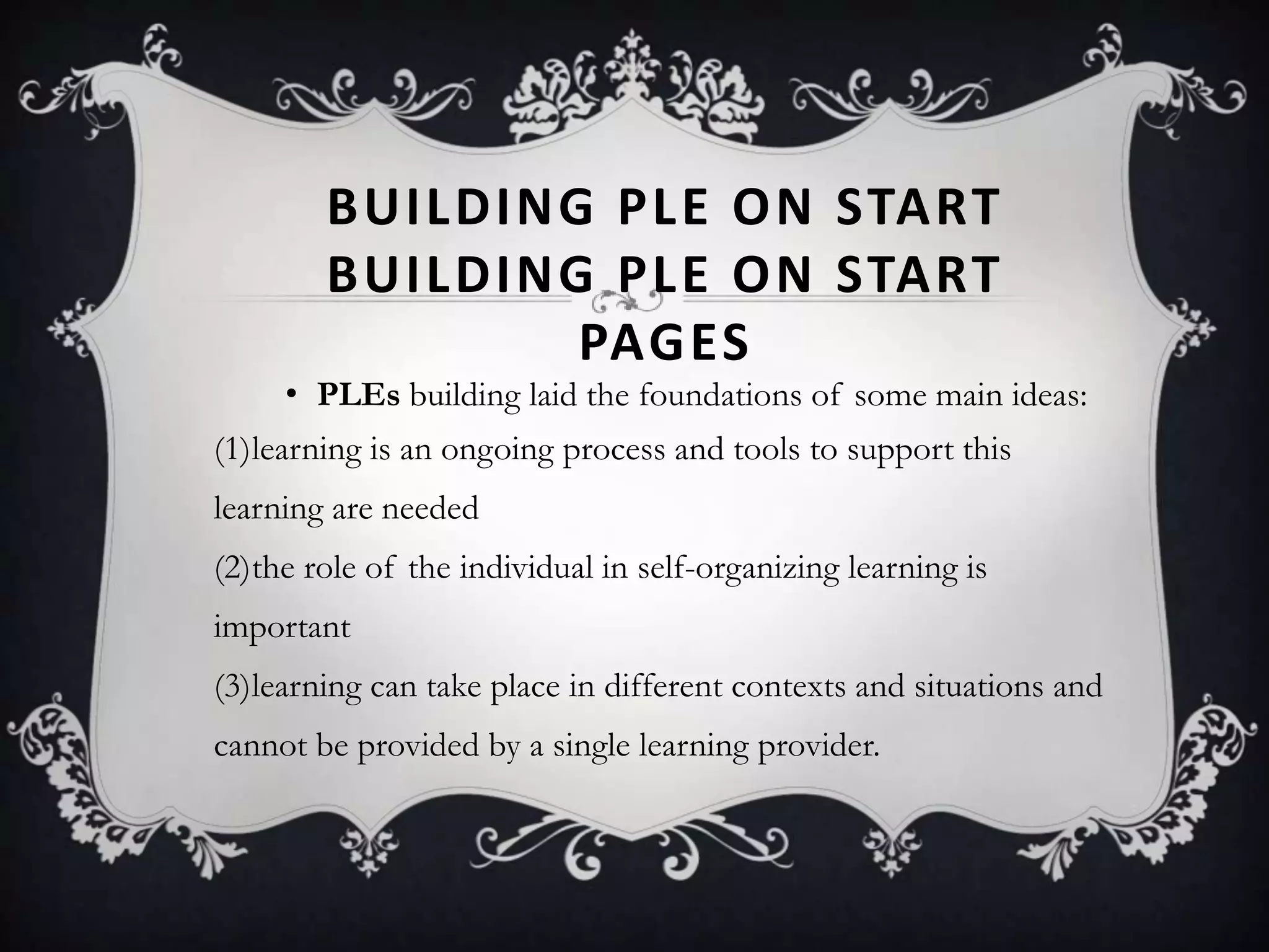 BUILDING PLE ON START
BUILDING PLE ON START
PAGES
• PLEs building laid the foundations of some main ideas:
(1)learning is an ongoing process and tools to support this
learning are needed
(2)the role of the individual in self-organizing learning is
important
(3)learning can take place in different contexts and situations and
cannot be provided by a single learning provider.
 