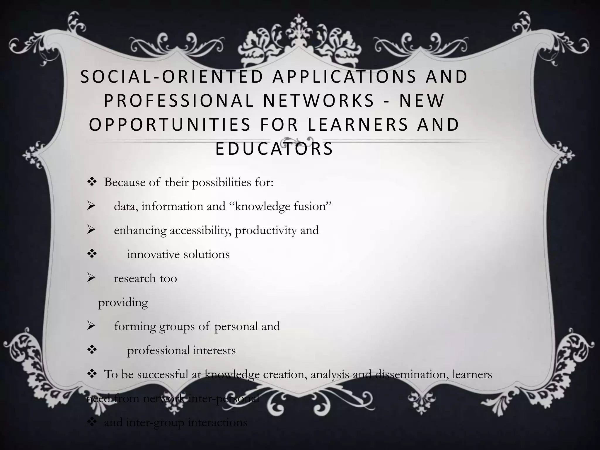 SOCIAL-ORIENTED APPLICATIONS AND
PROFESSIONAL NETWORKS - NEW
OPPORTUNITIES FOR LEARNERS AND
EDUCATORS
 Because of their possibilities for:
 data, information and ―knowledge fusion‖
 enhancing accessibility, productivity and
 innovative solutions
 research too
providing
 forming groups of personal and
 professional interests
 To be successful at knowledge creation, analysis and dissemination, learners
need from network inter-personal
 and inter-group interactions
 