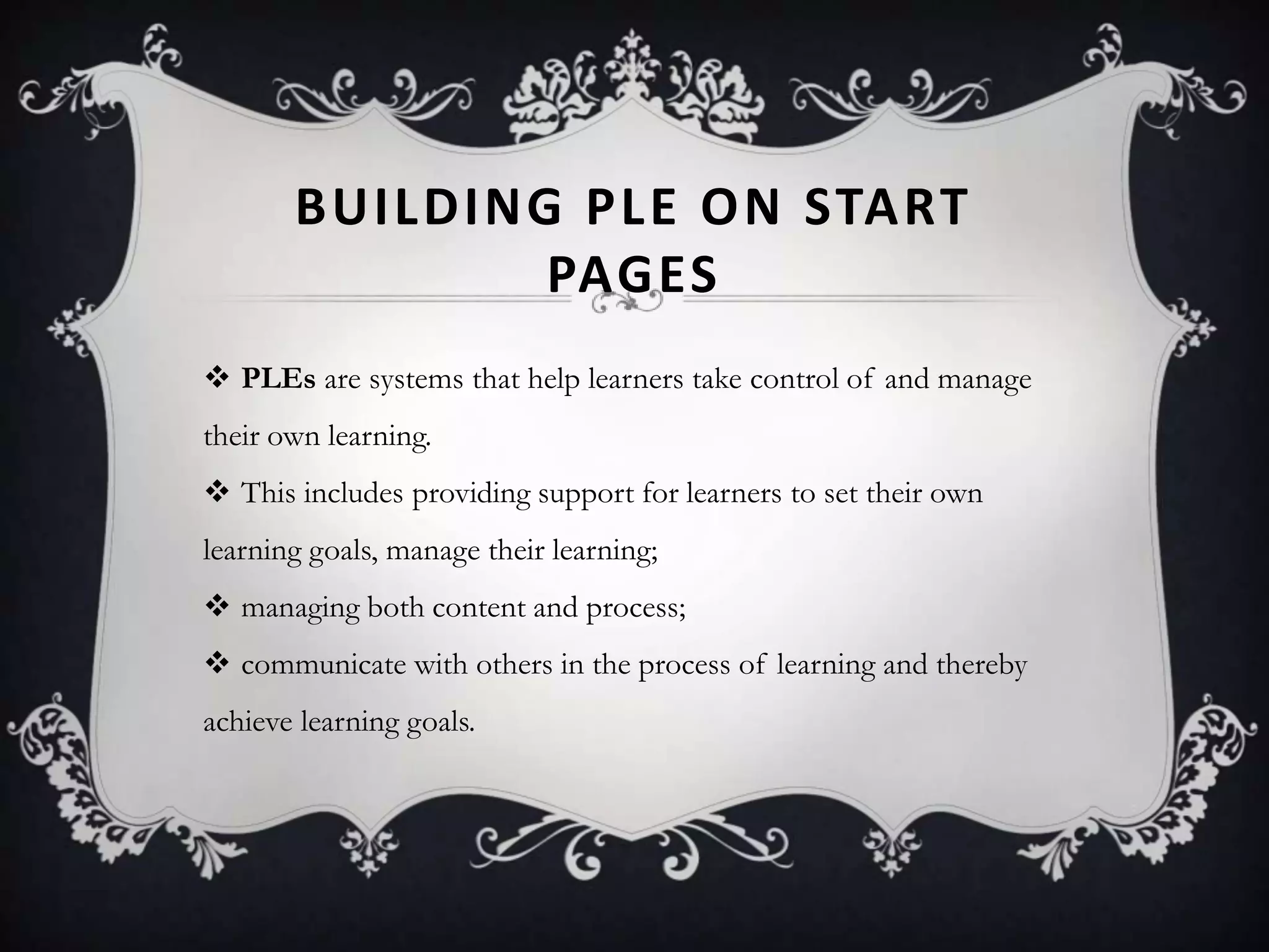 BUILDING PLE ON START
PAGES
 PLEs are systems that help learners take control of and manage
their own learning.
 This includes providing support for learners to set their own
learning goals, manage their learning;
 managing both content and process;
 communicate with others in the process of learning and thereby
achieve learning goals.
 