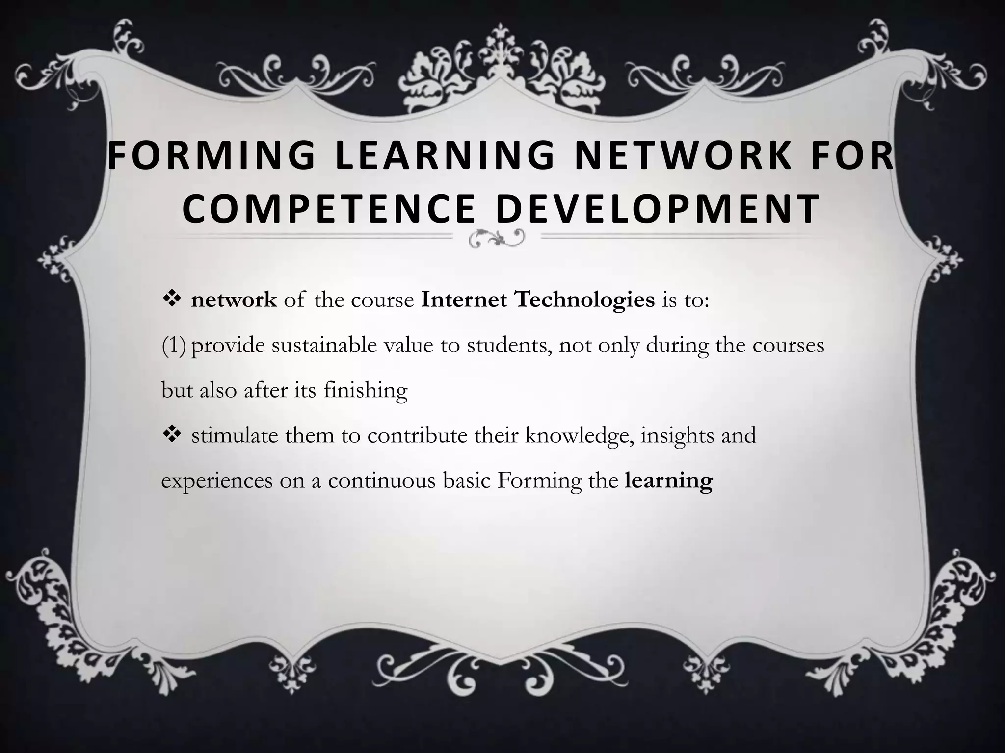 FORMING LEARNING NETWORK FOR
COMPETENCE DEVELOPMENT
 network of the course Internet Technologies is to:
(1)provide sustainable value to students, not only during the courses
but also after its finishing
 stimulate them to contribute their knowledge, insights and
experiences on a continuous basic Forming the learning
 