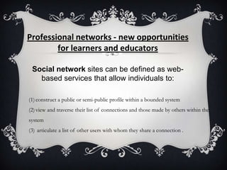Professional networks - new opportunities
for learners and educators
Social network sites can be defined as web-
based services that allow individuals to:
(1)construct a public or semi-public profile within a bounded system
(2)view and traverse their list of connections and those made by others within the
system
(3) articulate a list of other users with whom they share a connection .
 
