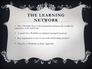 THE LEARNING
NETWORK
• The e-Portfolio lives in the intersection between the worlds for
education, work, and home
• A model for e-Portfolio as a learner-managed construct
• Key requirement is easy-to-use tools and hosting services*
• *E.g. the ―e-Portfolio-as-blog‖ approach
 