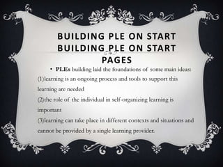 BUILDING PLE ON START
BUILDING PLE ON START
PAGES
• PLEs building laid the foundations of some main ideas:
(1)learning is an ongoing process and tools to support this
learning are needed
(2)the role of the individual in self-organizing learning is
important
(3)learning can take place in different contexts and situations and
cannot be provided by a single learning provider.
 