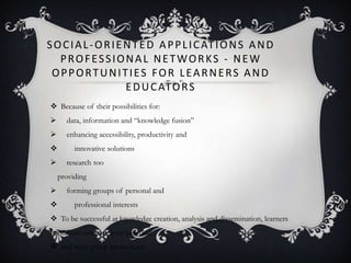 SOCIAL-ORIENTED APPLICATIONS AND
PROFESSIONAL NETWORKS - NEW
OPPORTUNITIES FOR LEARNERS AND
EDUCATORS
 Because of their possibilities for:
 data, information and ―knowledge fusion‖
 enhancing accessibility, productivity and
 innovative solutions
 research too
providing
 forming groups of personal and
 professional interests
 To be successful at knowledge creation, analysis and dissemination, learners
need from network inter-personal
 and inter-group interactions
 