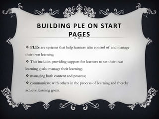 BUILDING PLE ON START
PAGES
 PLEs are systems that help learners take control of and manage
their own learning.
 This includes providing support for learners to set their own
learning goals, manage their learning;
 managing both content and process;
 communicate with others in the process of learning and thereby
achieve learning goals.
 