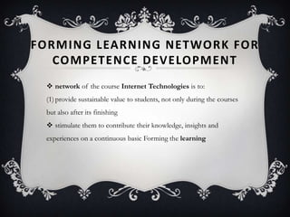 FORMING LEARNING NETWORK FOR
COMPETENCE DEVELOPMENT
 network of the course Internet Technologies is to:
(1)provide sustainable value to students, not only during the courses
but also after its finishing
 stimulate them to contribute their knowledge, insights and
experiences on a continuous basic Forming the learning
 