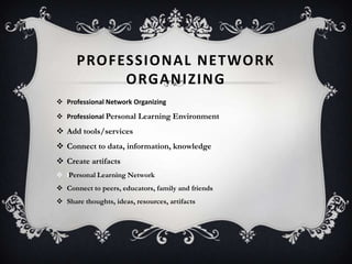 PROFESSIONAL NETWORK
ORGANIZING
 Professional Network Organizing
 Professional Personal Learning Environment
 Add tools/services
 Connect to data, information, knowledge
 Create artifacts
 lPersonal Learning Network
 Connect to peers, educators, family and friends
 Share thoughts, ideas, resources, artifacts
 