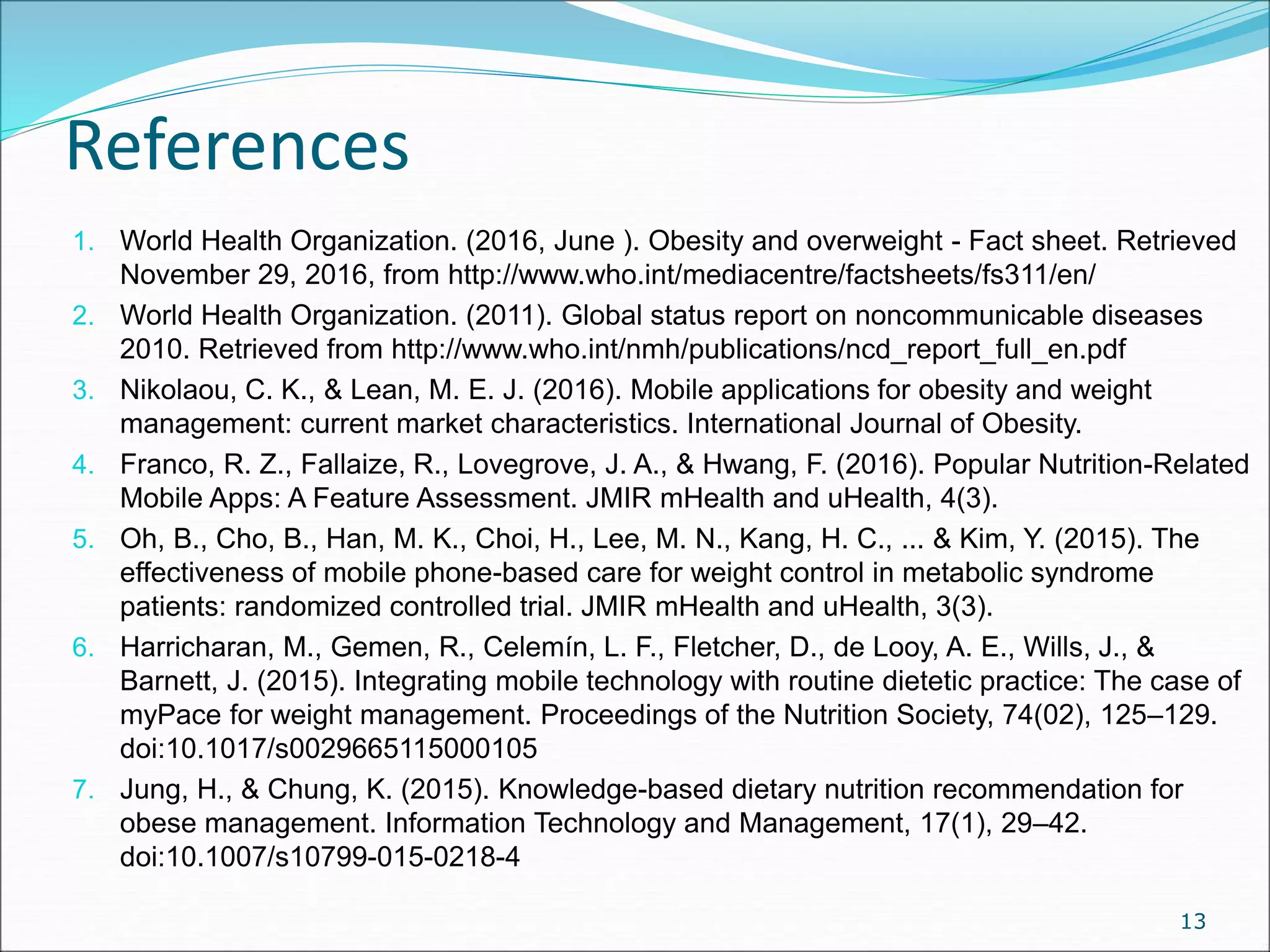 References
1. World Health Organization. (2016, June ). Obesity and overweight - Fact sheet. Retrieved
November 29, 2016, from http://www.who.int/mediacentre/factsheets/fs311/en/
2. World Health Organization. (2011). Global status report on noncommunicable diseases
2010. Retrieved from http://www.who.int/nmh/publications/ncd_report_full_en.pdf
3. Nikolaou, C. K., & Lean, M. E. J. (2016). Mobile applications for obesity and weight
management: current market characteristics. International Journal of Obesity.
4. Franco, R. Z., Fallaize, R., Lovegrove, J. A., & Hwang, F. (2016). Popular Nutrition-Related
Mobile Apps: A Feature Assessment. JMIR mHealth and uHealth, 4(3).
5. Oh, B., Cho, B., Han, M. K., Choi, H., Lee, M. N., Kang, H. C., ... & Kim, Y. (2015). The
effectiveness of mobile phone-based care for weight control in metabolic syndrome
patients: randomized controlled trial. JMIR mHealth and uHealth, 3(3).
6. Harricharan, M., Gemen, R., Celemín, L. F., Fletcher, D., de Looy, A. E., Wills, J., &
Barnett, J. (2015). Integrating mobile technology with routine dietetic practice: The case of
myPace for weight management. Proceedings of the Nutrition Society, 74(02), 125–129.
doi:10.1017/s0029665115000105
7. Jung, H., & Chung, K. (2015). Knowledge-based dietary nutrition recommendation for
obese management. Information Technology and Management, 17(1), 29–42.
doi:10.1007/s10799-015-0218-4
13
 