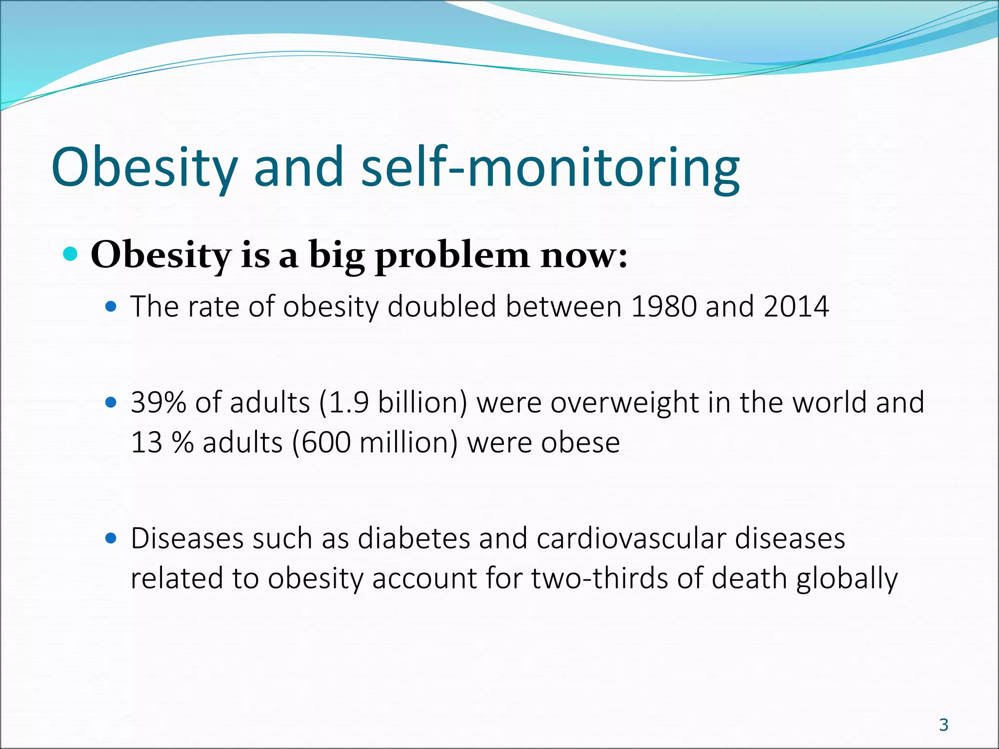 Obesity and self-monitoring
3
 Obesity is a big problem now:
 The rate of obesity doubled between 1980 and 2014
 39% of adults (1.9 billion) were overweight in the world and
13 % adults (600 million) were obese
 Diseases such as diabetes and cardiovascular diseases
related to obesity account for two-thirds of death globally
 