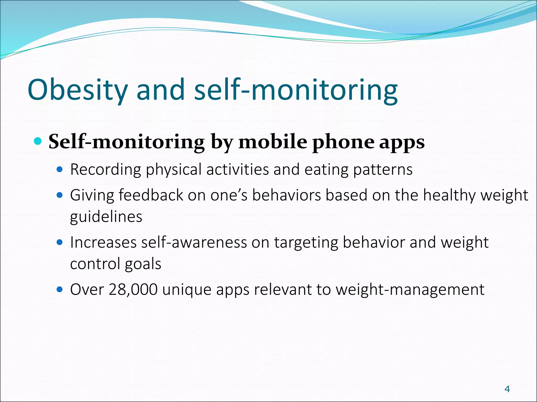 Obesity and self-monitoring
4
 Self-monitoring by mobile phone apps
 Recording physical activities and eating patterns
 Giving feedback on one’s behaviors based on the healthy weight
guidelines
 Increases self-awareness on targeting behavior and weight
control goals
 Over 28,000 unique apps relevant to weight-management
 