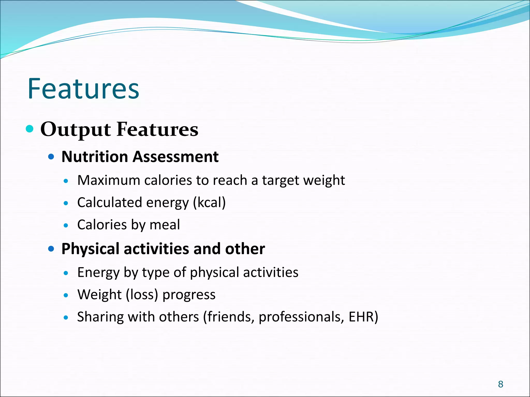 Features
8
 Output Features
 Nutrition Assessment
 Maximum calories to reach a target weight
 Calculated energy (kcal)
 Calories by meal
 Physical activities and other
 Energy by type of physical activities
 Weight (loss) progress
 Sharing with others (friends, professionals, EHR)
 