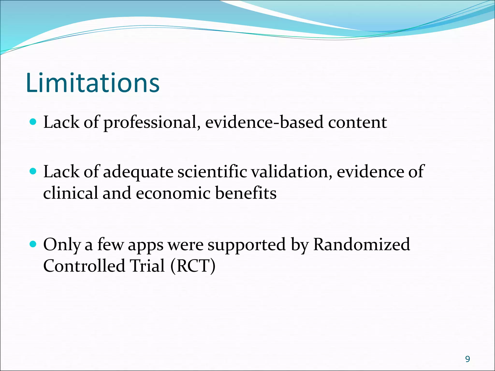 Limitations
 Lack of professional, evidence-based content
 Lack of adequate scientific validation, evidence of
clinical and economic benefits
 Only a few apps were supported by Randomized
Controlled Trial (RCT)
9
 