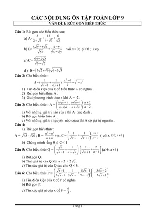 CÁC NỘI DUNG ÔN TẬP TOÁN LỚP 9
Câu 1: Rút gọn cỏc biểu thức sau:
a) A=
3 13 6
2 3 4 3 3
+ +
+ −
b) B=
x y y x x y
xy x y
− −
+
−
với x>0; y>0; x ≠y
c)C=
4 2 3
6 2
−
−
d) D= ( )3 2 6 6 3 3+ −
Câu 2: Cho biểu thức :
2
2
2
1
2
1
.)
1
1
1
1
( x
x
xx
A −−
−
+
+
−
=
1) Tìm điều kiện của x để biểu thức A có nghĩa .
2) Rút gọn biểu thức A .
3) Giải phương trình theo x khi A = -2 .
Câu 3: Cho biểu thức : A =
1 1 2
:
2
a a a a a
aa a a a
 − + +
− ÷ ÷ −− + 
a) Với những giá trị nào của a thì A xác định .
b) Rút gọn biểu thức A .
c) Với những giá trị nguyên nào của a thì A có giá trị nguyên .
Câu 4:
a) Rút gọn biểu thức:
A = 45 20− ; B =
2 2
m n
n
m n
−
+
+
; C =
1 1 1
:
11 1
x
xx x
+ 
+ ÷ −− + 
( với x 0; 1x≥ ≠ )
b) Chứng minh rằng 0 ≤ C < 1
Câu 5: Cho biểu thức Q = 





−
+
+







−
−
+ 1
2
1
1
:
1
1 aaaaa
a
(a>0; a 1≠ )
a) Rút gọn Q.
b) Tính giá trị của Q khi a = 3 + 2 2 .
c) Tìm các giá trị của Q sao cho Q < 0.
Câu 6: Cho biểu thức P =
1 1 8 3 2
: 1
9 13 1 3 1 3 1
x x x
xx x x
   − −
− + − ÷  ÷ ÷  ÷−− + +   
.
a) Tìm điều kiện của x để P có nghĩa.
b) Rút gọn P.
c) Tìm các giá trị của x để P =
6
5
.
VẤN ĐỀ I: RÚT GỌN BIỂU THỨC
Trang 1
 