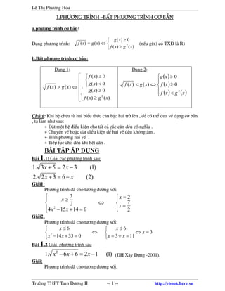 Lª ThÞ Ph−¬ng Hoa
Tr−êng THPT Tam D−¬ng II -- 1 -- http://ebook.here.vn
1.ph−¬ng tr×nh1.ph−¬ng tr×nh1.ph−¬ng tr×nh1.ph−¬ng tr×nh –bÊt ph−¬ng tr×nh c¬ b¶nbÊt ph−¬ng tr×nh c¬ b¶nbÊt ph−¬ng tr×nh c¬ b¶nbÊt ph−¬ng tr×nh c¬ b¶n
a.ph−¬ng tr×nh c¬ b¶n:
D¹ng ph−¬ng tr×nh:



≥
≥
⇔=
)()(
0)(
)()( 2
xgxf
xg
xgxf (nÕu g(x) cã TX§ l R)
b.BÊt ph−¬ng tr×nh c¬ b¶n:
D¹ng 1:









≥
≥



<
≥
⇔>
)()(
0)(
0)(
0)(
)()(
2
xgxf
xg
xg
xf
xgxf
D¹ng 2:
( )
( )
( ) ( )




<
≥
>
⇔<
xgxf
xf
xg
xgxf
2
0
0
)()(
Chó ý: Khi hÖ chøa tõ hai biÓu thøc c¨n bËc hai trë lªn , ®Ó cã thÓ ®−a vÒ d¹ng c¬ b¶n
, ta l m nh− sau:
+ §Æt mét hÖ ®iÒu kiÖn cho tÊt c¶ c¸c c¨n ®Òu cã nghÜa .
+ ChuyÓn vÕ hoÆc ®Æt ®iÒu kiÖn ®Ó hai vÕ ®Òu kh«ng ©m .
+ B×nh ph−¬ng hai vÕ .
+ TiÕp tôc cho ®Õn khi hÕt c¨n .
bµi tËp ¸p dông
B i 1.1: Gi¶i c¸c ph−¬ng tr×nh sau:
)1(3253.1 −=+ xx
)2(632.2 xx −=+
Gi¶i1:
Ph−¬ng tr×nh ® cho t−¬ng ®−¬ng víi:








=
=
⇔
=+−
≥
2
7
2
014154
2
3
2 x
x
xx
x
Gi¶i2:
Ph−¬ng tr×nh ® cho t−¬ng ®−¬ng víi:
3
113
6
03314
6
2
=⇔



=∨=
≤
⇔



=+−
≤
x
xx
x
xx
x
B i 1.2 Gi¶i ph−¬ng tr×nh sau
)1(1266.1 2
−=+− xxx (§H X©y Dùng -2001).
Gi¶i:
Ph−¬ng tr×nh ® cho t−¬ng ®−¬ng víi:
 