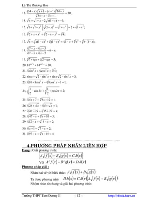 Lª ThÞ Ph−¬ng Hoa
Tr−êng THPT Tam D−¬ng II -- 12 -- http://ebook.here.vn
3 3
3 3
2 3 3 2
2 23 3 3
(34 ) 1 ( 1) 34
13. 30;
34 1
14. 1 2 (1 ) 1;
15. 1 1 (1 ) 1 2 1 ;
16. 2 2 4;
x x x x
x x
x x x x
x x x x
x x x x
− + − + −
=
− − +
+ − − − = −
 + − − − + = + −
 
+ + + − − =
2 3 3 244 4 4
17. (1 ) (1 ) 1 (1 );x x x x x x x x+ − + − = − + + −
3 3
3 3
7 5
18. 6 ;
7 5
x x
x
x x
− − −
= −
− + −
2 2
3 3
sin cos
2 23 3 3
2 2
2 24 4
19. 7 2 3;
20. 81 81 30;
21. sin cos 4;
22. sin 2 sin sin 2 sin 3;
23. 10 8sin 8 s 1 1;
x x
tgx tgx
x x
x x x x
x co x
+ + − =
+ =
+ =
+ − + − =
+ − − =
4 4
1 1
24. cos2 cos2 2;
2 2
x x− + + =
3 3
3 3
3 3
4 4
3 3
25. 5 7 5 12 1;
26. 24 5 1;
27. 47 2 35 2 4;
28. 47 10 5;
29. 12 14 2;
x x
x x
x x
x x
x x
+ − − =
+ − + =
− + + =
− + + =
− + − =
3 3
4 4
30. 1 7 2;
31. 97 15 4;
x x
x x
+ + − =
− + − =
--------------------------------------------------------------------------
4.Ph−¬ng ph¸p Nh©n liªn hîp
D¹ng : Gi¶i ph−¬ng tr×nh:
( ) ( ) ( )xhCxgBxfA .=−
Víi ( ) ( ) ( )xhDxgBxfA .22
=−
Ph−¬ng ph¸p gi¶i :
Nh©n hai vÕ víi biÓu thøc: ( ) ( )xgBxfA +
Ta ®−îc ph−¬ng tr×nh ( ) ( ) ( ) ( )( )xgBxfAxhCxhD += ..
Nhãm nh©n tö chung v gi¶i hai ph−¬ng tr×nh:
 