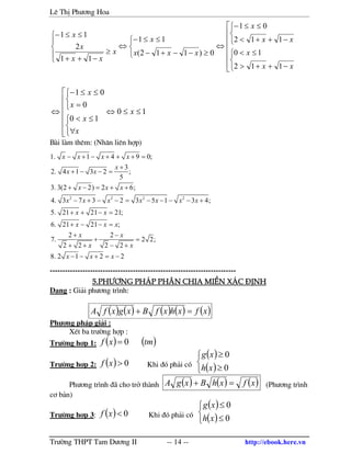 Lª ThÞ Ph−¬ng Hoa
Tr−êng THPT Tam D−¬ng II -- 14 -- http://ebook.here.vn










−++>
≤<



−++<
≤≤−
⇔



≥−−+−
≤≤−
⇔





≥
−++
≤≤−
xx
x
xx
x
xxx
x
x
xx
x
x
112
10
112
01
0)112(
11
11
2
11
10
10
0
01
≤≤⇔










∀
≤<



=
≤≤−
⇔ x
x
x
x
x
B i l m thªm: (Nh©n liªn hîp)
2 2 2 2
1. 1 4 9 0;
3
2. 4 1 3 2 ;
5
3. 3(2 2) 2 6;
4. 3 7 3 2 3 5 1 3 4;
5. 21 21 21;
6. 21 21 ;
2 2
7. 2 2;
2 2 2 2
8. 2 1 2 2
x x x x
x
x x
x x x
x x x x x x x
x x
x x x
x x
x x
x x x
− + − + + + =
+
+ − − =
+ − = + +
− + − − = − − − − +
+ + − =
+ − − =
+ −
+ =
+ + − +
− − + = −
--------------------------------------------------------------------------
5.Ph−¬ng ph¸p Ph©n chia miÒn x¸c ®Þnh5.Ph−¬ng ph¸p Ph©n chia miÒn x¸c ®Þnh5.Ph−¬ng ph¸p Ph©n chia miÒn x¸c ®Þnh5.Ph−¬ng ph¸p Ph©n chia miÒn x¸c ®Þnh
D¹ng : Gi¶i ph−¬ng tr×nh:
( ) ( ) ( ) ( ) ( )xfxhxfBxgxfA =+
Ph−¬ng ph¸p gi¶i :
XÐt ba tr−êng hîp :
Tr−êng hîp 1: ( ) ( )tmxf 0=
Tr−êng hîp 2: ( ) 0>xf Khi ®ã ph¶i cã
( )
( )


≥
≥
0
0
xh
xg
Ph−¬ng tr×nh ® cho trë th nh ( ) ( ) ( )xfxhBxgA =+ (Ph−¬ng tr×nh
c¬ b¶n)
Tr−êng hîp 3: ( ) 0<xf Khi ®ã ph¶i cã
( )
( )


≤
≤
0
0
xh
xg
 