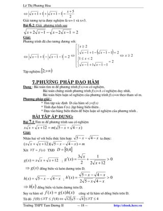 Lª ThÞ Ph−¬ng Hoa
Tr−êng THPT Tam D−¬ng II -- 18 -- http://ebook.here.vn
2
5
1111
+
=−++++⇔
x
xx
Gi¶i t−¬ng tù ta ®−îc nghiÖm l x=-1 v x=3.
B i 6.2: Gi¶i ph−¬ng tr×nh sau
21212 =−−−−+ xxxx
Gi¶i:
Ph−¬ng tr×nh ® cho t−¬ng ®−¬ng víi:
21111 =−−−+−⇔ xx
( ) 2
2
1111
21
21111
2
≥⇔







=



−−+−
<≤



=−−−+−
≥
⇔ x
xx
x
xx
x
TËp nghiÖm:[ )+∞;2
7.Ph−¬ng ph¸p §¹o hµm
D¹ng : B i to¸n t×m m ®Ó ph−¬ng tr×nh f(x)=m cã nghiÖm,
B i to¸n chøng minh ph−¬ng tr×nh f(x)=A cã nghiÖm duy nhÊt,
B i to¸n biÖn luËn sè nghiÖm cña ph−¬ng tr×nh f(x)=m theo tham sè m.
Ph−¬ng ph¸p gi¶i :
* T×m tËp x¸c ®Þnh D cña h m sè y=f(x)
* TÝnh ®¹o h m f’
(x) ,lËp b¶ng biÕn thiªn .
* Dùa v o b¶ng biÕn thiªn ®Ó biÖn luËn sè nghiÖm cña ph−¬ng tr×nh .
bµi tËp ¸p dông:
B i 7.1:T×m m ®Ó ph−¬ng tr×nh sau cã nghiÖm
)45(12 xxmxxx −+−=++
Gi¶i:
Nh©n hai vÕ víi biÓu thøc liªn hîp: xx −−− 45 ta ®−îc:
mxxxxx =−−−++ )45)(12(
XÐt )(xfVT = TX§ [ ]4;0=D
12)( ++= xxxxg ; 0
122
1
2
3
)( >
+
+=′
x
x
xg
)(xg⇒ ®ång biÕn v lu«n d−¬ng trªn D.
xxxh −−−= 45)( ; 0
452
45
)( >
−−
−−−
=′
xx
xx
xh
( )xh⇒ ®ång biÕn v lu«n d−¬ng trªn D.
Suy ra h m sè )()()( xhxgxf = còng sÏ l h m sè ®ång biÕn trªn D.
Tõ ®ã ( ) 44512)4()0( ≤≤−⇔≤≤ VTfVTf
 